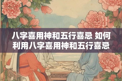 八字喜用神和五行喜忌 如何利用八字喜用神和五行喜忌