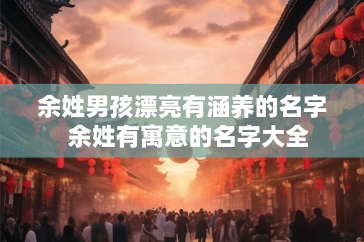 余姓男孩漂亮有涵养的名字 余姓有寓意的名字大全 余姓男孩漂亮有涵养的名字 余姓有寓意的名字大全