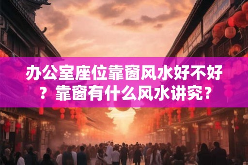 办公室座位靠窗风水好不好？靠窗有什么风水讲究？