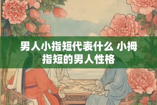 男人小指短代表什么 小拇指短的男人性格 男人小指短代表什么 小拇指短的男人性格