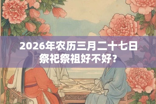 2026年农历三月二十七日祭祀祭祖好不好？
