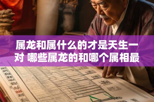 属龙和属什么的才是天生一对 哪些属龙的和哪个属相最般配