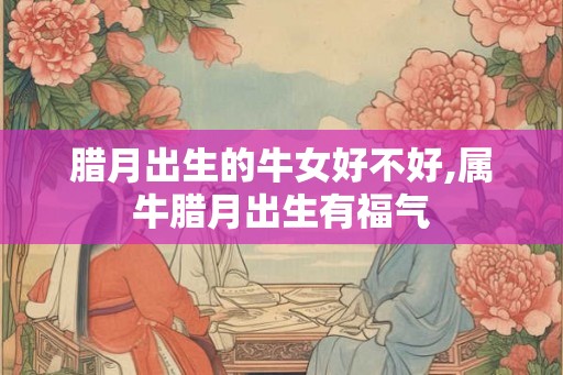 腊月出生的牛女好不好,属牛腊月出生有福气