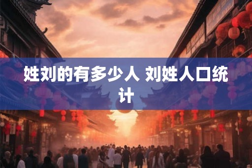 姓刘的有多少人 刘姓人口统计 姓刘的有多少人 刘姓人口统计