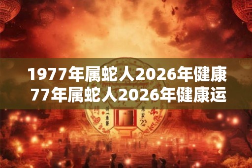 1977年属蛇人2026年健康 77年属蛇人2026年健康运势如何 1977年属蛇人2026年健康 77年属蛇人2026年健康运势如何