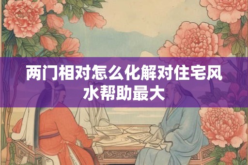 两门相对怎么化解对住宅风水帮助最大