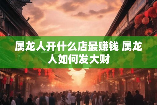 属龙人开什么店最赚钱 属龙人如何发大财