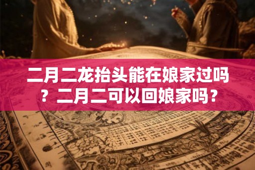 二月二龙抬头能在娘家过吗？二月二可以回娘家吗？
