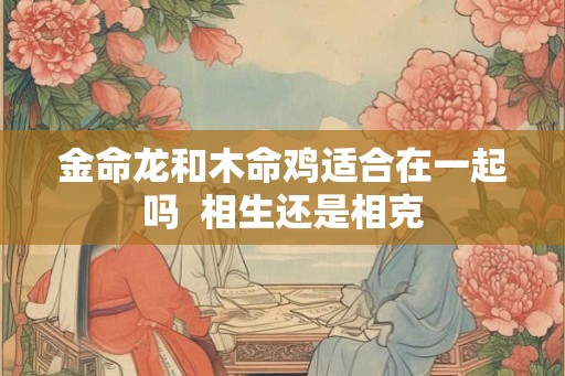 金命龙和木命鸡适合在一起吗  相生还是相克