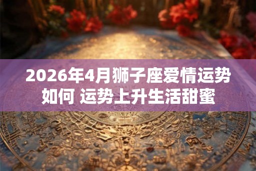 2026年4月狮子座爱情运势如何 运势上升生活甜蜜