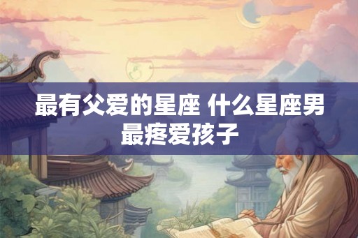 最有父爱的星座 什么星座男最疼爱孩子