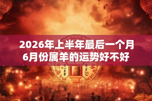 2026年上半年最后一个月6月份属羊的运势好不好 2026年上半年最后一个月6月份属羊的运势好不好