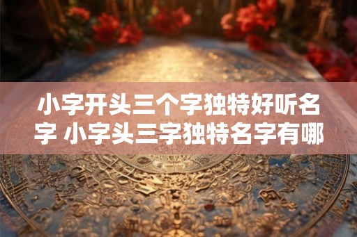 小字开头三个字独特好听名字 小字头三字独特名字有哪些