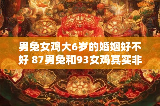男兔女鸡大6岁的婚姻好不好 87男兔和93女鸡其实非常配
