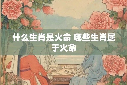 什么生肖是火命 哪些生肖属于火命