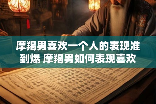摩羯男喜欢一个人的表现准到爆 摩羯男如何表现喜欢一个人