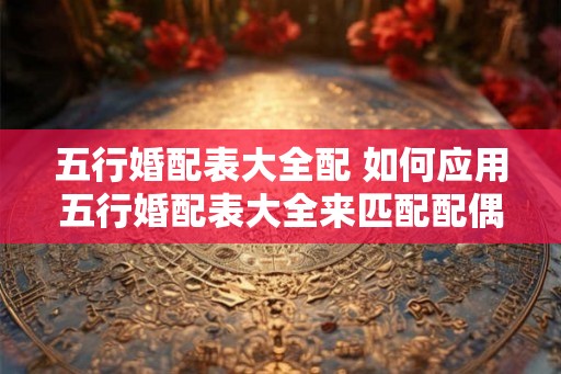 五行婚配表大全配 如何应用五行婚配表大全来匹配配偶