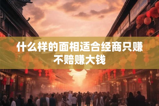 什么样的面相适合经商只赚不赔赚大钱