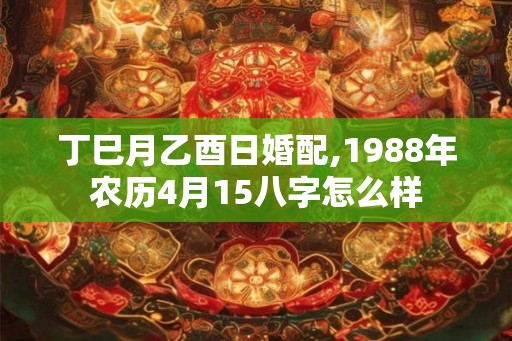 丁巳月乙酉日婚配,1988年农历4月15八字怎么样