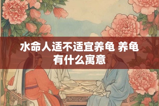 水命人适不适宜养龟 养龟有什么寓意 水命人适不适宜养龟 养龟有什么寓意