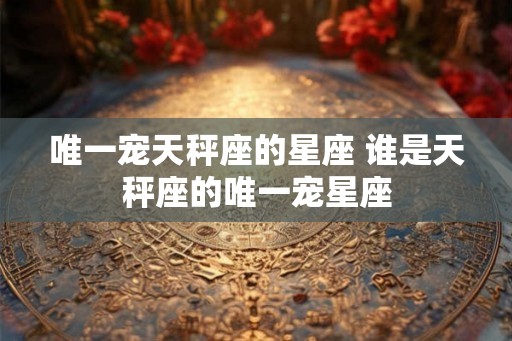 唯一宠天秤座的星座 谁是天秤座的唯一宠星座