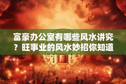 富豪办公室有哪些风水讲究？旺事业的风水妙招你知道吗？