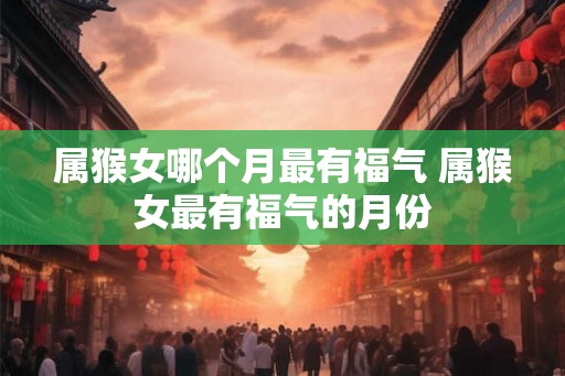 属猴女哪个月最有福气 属猴女最有福气的月份