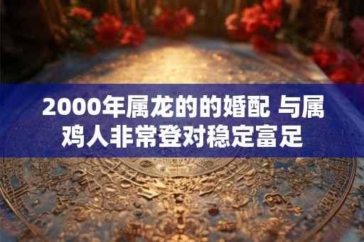 2000年属龙的的婚配 与属鸡人非常登对稳定富足