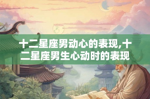 十二星座男动心的表现,十二星座男生心动时的表现 十二星座男动心的表现,十二星座男生心动时的表现