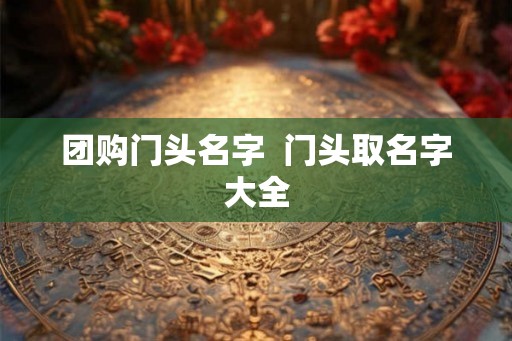 团购门头名字 门头取名字大全 团购门头名字 门头取名字大全