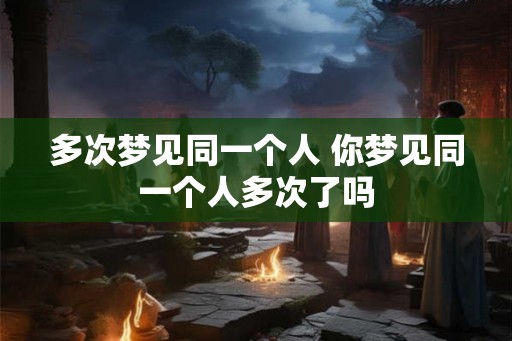 多次梦见同一个人 你梦见同一个人多次了吗
