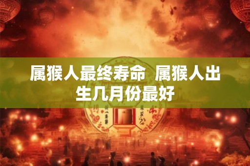 属猴人最终寿命  属猴人出生几月份最好