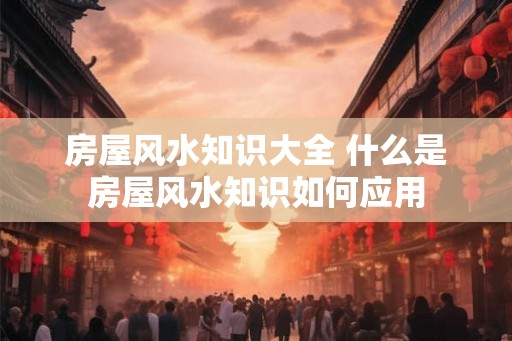 房屋风水知识大全 什么是房屋风水知识如何应用