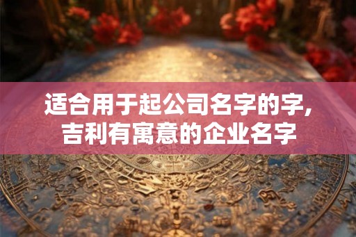 适合用于起公司名字的字,吉利有寓意的企业名字 适合用于起公司名字的字,吉利有寓意的企业名字