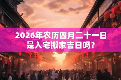 2026年农历四月二十一日是入宅搬家吉日吗？