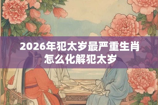 2026年犯太岁最严重生肖 怎么化解犯太岁 2026年犯太岁最严重生肖 怎么化解犯太岁
