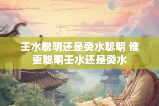 壬水聪明还是癸水聪明 谁更聪明壬水还是癸水