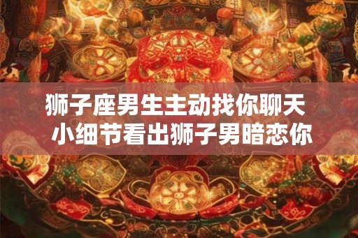 狮子座男生主动找你聊天 小细节看出狮子男暗恋你 狮子座男生主动找你聊天 小细节看出狮子男暗恋你