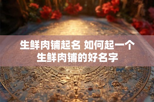 生鲜肉铺起名 如何起一个生鲜肉铺的好名字