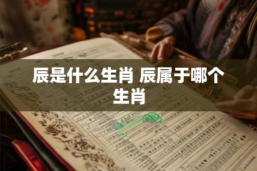 辰是什么生肖 辰属于哪个生肖 辰是什么生肖 辰属于哪个生肖