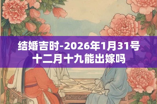 结婚吉时-2026年1月31号十二月十九能出嫁吗