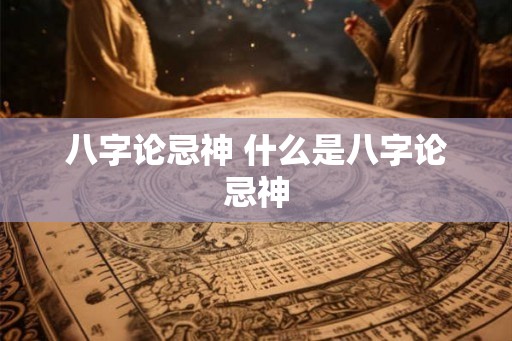 八字论忌神 什么是八字论忌神