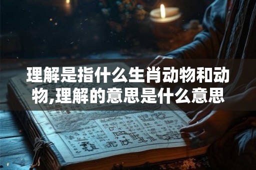 理解是指什么生肖动物和动物,理解的意思是什么意思