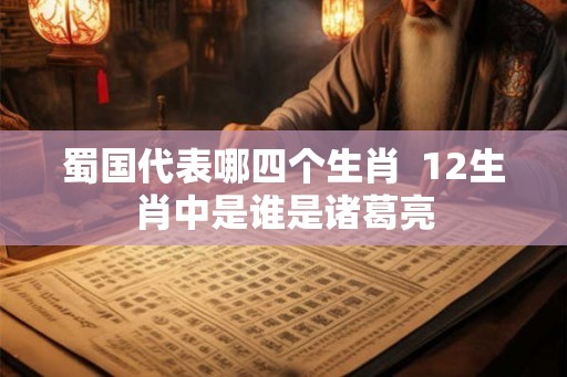 蜀国代表哪四个生肖 12生肖中是谁是诸葛亮 蜀国代表哪四个生肖 12生肖中是谁是诸葛亮