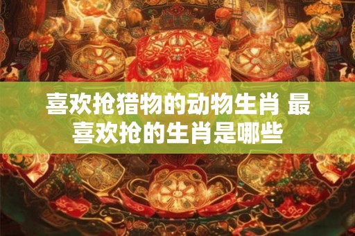 喜欢抢猎物的动物生肖 最喜欢抢的生肖是哪些