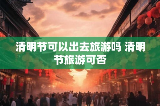清明节可以出去旅游吗 清明节旅游可否
