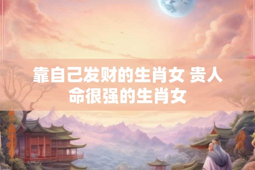 靠自己发财的生肖女 贵人命很强的生肖女 靠自己发财的生肖女 贵人命很强的生肖女