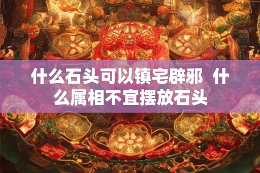 什么石头可以镇宅辟邪  什么属相不宜摆放石头
