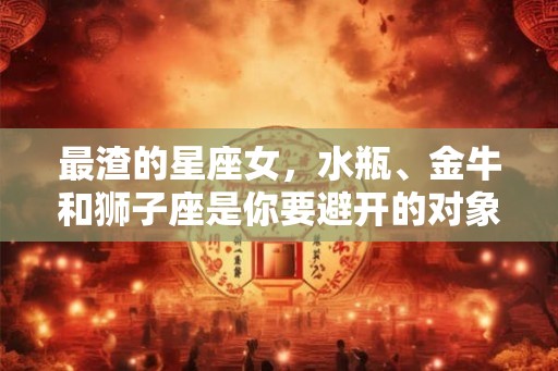 最渣的星座女,水瓶、金牛和狮子座是你要避开的对象 最渣的星座女,水瓶、金牛和狮子座是你要避开的对象