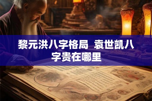 黎元洪八字格局  袁世凯八字贵在哪里
